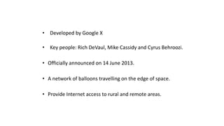 • Developed by Google X
• Key people: Rich DeVaul, Mike Cassidy and Cyrus Behroozi.
• Officially announced on 14 June 2013.
• A network of balloons travelling on the edge of space.
• Provide Internet access to rural and remote areas.
 