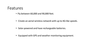 Features
• Fly between 60,000 and 90,000 feet.
• Create an aerial wireless network with up to 4G-like speeds.
• Solar-powered and have rechargeable batteries.
• Equipped with GPS and weather monitoring equipment.
 
