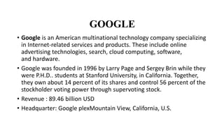 GOOGLE
• Google is an American multinational technology company specializing
in Internet-related services and products. These include online
advertising technologies, search, cloud computing, software,
and hardware.
• Google was founded in 1996 by Larry Page and Sergey Brin while they
were P.H.D.. students at Stanford University, in California. Together,
they own about 14 percent of its shares and control 56 percent of the
stockholder voting power through supervoting stock.
• Revenue : 89.46 billion USD
• Headquarter: Google plexMountain View, California, U.S.
 