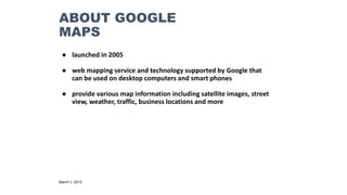 ABOUT GOOGLE
MAPS
● launched in 2005
● web mapping service and technology supported by Google that
can be used on desktop computers and smart phones
● provide various map information including satellite images, street
view, weather, traffic, business locations and more
March 5, 2015
 
