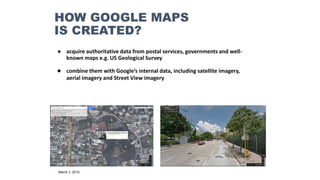 HOW GOOGLE MAPS
IS CREATED?
● acquire authoritative data from postal services, governments and well-
known maps e.g. US Geological Survey
● combine them with Google’s internal data, including satellite imagery,
aerial imagery and Street View imagery
March 5, 2015
 