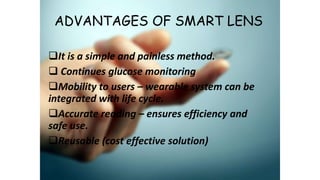 ADVANTAGES OF SMART LENS
It is a simple and painless method.
 Continues glucose monitoring
Mobility to users – wearable system can be
integrated with life cycle.
Accurate reading – ensures efficiency and
safe use.
Reusable (cost effective solution)
 