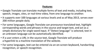 Features
• Google Translate can translate multiple forms of text and media, including text,
speech, images, sites, or real-time video, from one language to another.
• It supports over 100 languages at various levels and as of May 2013, serves over
200 million people daily.
• For some languages, Google Translate can pronounce translated text, highlight
corresponding words and phrases in the source and target text, and act as a
simple dictionary for single-word input. If "Detect language" is selected, text in
an unknown language can be automatically identified.
• If a user enters a URL in the source text, Google Translate will produce
a hyperlink to a machine translation of the website.
• For some languages, text can be entered via an on-screen keyboard, handwriting
recognition, or speech recognition.
 