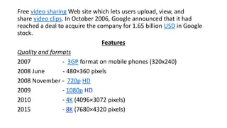 Free video sharing Web site which lets users upload, view, and
share video clips. In October 2006, Google announced that it had
reached a deal to acquire the company for 1.65 billion USD in Google
stock.
Features
Quality and formats
2007 - 3GP format on mobile phones (320x240)
2008 June - 480×360 pixels
2008 November - 720p HD
2009 - 1080p HD
2010 - 4K (4096×3072 pixels)
2015 - 8K (7680×4320 pixels)
 