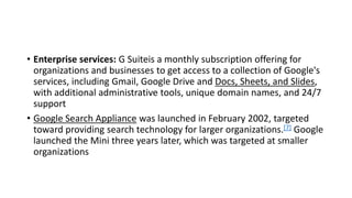 • Enterprise services: G Suiteis a monthly subscription offering for
organizations and businesses to get access to a collection of Google's
services, including Gmail, Google Drive and Docs, Sheets, and Slides,
with additional administrative tools, unique domain names, and 24/7
support
• Google Search Appliance was launched in February 2002, targeted
toward providing search technology for larger organizations.[7] Google
launched the Mini three years later, which was targeted at smaller
organizations
 