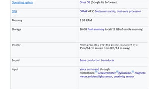 Operating system Glass OS (Google Xe Software)
CPU OMAP 4430 System on a chip, dual-core processor
Memory 2 GB RAM
Storage 16 GB flash memory total (12 GB of usable memory)
Display Prism projector, 640×360 pixels (equivalent of a
25 in/64 cm screen from 8 ft/2.4 m away)
Sound Bone conduction transducer
Input Voice command through
microphone,
[8]
accelerometer,
[8]
gyroscope,
[8]
magneto
meter,ambient light sensor, proximity sensor
 
