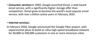 • Consumer services:In 2004, Google launched Gmail, a web-based
email service, with a significantly higher storage offer than
competitors. Gmail grew to become the world's most popular email
service, with over a billion active users in February 2016
• Internet services:
In February 2010, Google announced the Google Fiber project, with
experimental plans to build an ultra-high-speed broadband network
for 50,000 to 500,000 customers in one or more American cities
 