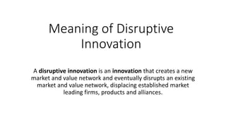 Meaning of Disruptive
Innovation
A disruptive innovation is an innovation that creates a new
market and value network and eventually disrupts an existing
market and value network, displacing established market
leading firms, products and alliances.
 