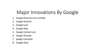 Major Innovations By Google
1. Google Driverless Car and Bike
2. Google Android
3. Google Loon
4. Google Map
5. Google Contact Lens
6. Google Youtube
7. google Translator
8. Google Glass
 