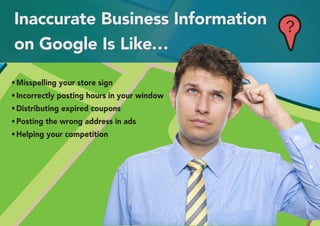 Inaccurate Business Information              ?
on Google Is Like…

•	Misspelling your store sign
•	Incorrectly posting hours in your window
•	Distributing expired coupons
•	Posting the wrong address in ads
•	Helping your competition
 