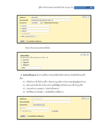 คู่มือการทาแบบสอบถามออนไลน์ โดย Google Doc

หน้าที่ 10

ตัวอย่างคาถามประเภทหลายตัวเลือก

4. ช่องทาเครื่องหมาย คือ คาถามที่ต้องการคาตอบที่เลือกได้หลายคาตอบ โดยมีหัวข้อคาตอบให้
เลือก
4.1 หัวข้อคาถาม คือ ชื่อคาถามสั้น ๆ ที่จะปรากฏบนหัวตารางในการแสดงข้อมูลผู้ตอบคาถาม
4.2 ข้อความช่วยเหลือ คือ คาอธิบายคาถามเพื่อให้ผู้ตอบเข้าใจคาถามมากขึ้น ไม่ระบุก็ได้
4.3 ประเภทคาถาม จะแสดงว่า “ช่องทาเครื่องหมาย”
4.4 คลิกที่ข้อความว่าตัวเลือก 1 แล้วพิมพ์ข้อความที่ต้องการ

 