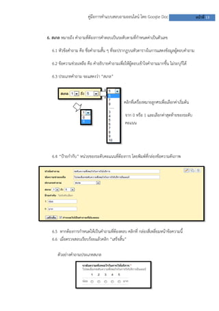 คู่มือการทาแบบสอบถามออนไลน์ โดย Google Doc
6. สเกล หมายถึง คาถามที่ต้องการคาตอบเป็นระดับตามที่กาหนดค่าเป็นตัวเลข
6.1 หัวข้อคาถาม คือ ชื่อคาถามสั้น ๆ ที่จะปรากฏบนหัวตารางในการแสดงข้อมูลผู้ตอบคาถาม
6.2 ข้อความช่วยเหลือ คือ คาอธิบายคาถามเพื่อให้ผู้ตอบเข้าใจคาถามมากขึ้น ไม่ระบุก็ได้
6.3 ประเภทคาถาม จะแสดงว่า “สเกล”

คลิกที่เครื่องหมายลูกศรเพื่อเลือกค่าเริ่มต้น
จาก 0 หรือ 1 และเลือกค่าสุดท้ายของระดับ
คะแนน

6.4 “ป้ายกากับ” หน่วยของระดับคะแนนที่ต้องการ โดยพิมพ์ที่กล่องข้อความดังภาพ

6.5 หากต้องการกาหนดให้เป็นคาถามที่ต้องตอบ คลิกที่ กล่องสี่เหลี่ยมหน้าข้อความนี้
6.6 เมื่อตรวจสอบเรียบร้อยแล้วคลิก “เสร็จสิ้น”
ตัวอย่างคาถามประเภทสเกล

หน้าที่ 13

 