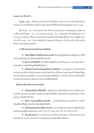 คู่มือการทาแบบสอบถามออนไลน์ โดย Google Doc

หน้าที่ 1

Google Docs คือ อะไร ?
Google Docs เป็นโปรแกรมประยุกต์บนเว็บฟรี ซึ่งสามารถสร้างเอกสาร แก้ไข และจัดเก็บแบบ
ออนไลน์ สามารถเข้าถึงไฟล์เอกสารได้จากคอมพิวเตอร์ทุกครั้งที่เชื่อมต่อกับอินเตอร์เน็ตและ Web browser
ผู้ใช้ Google Docs สามารถนาเข้า สร้าง แก้ไข และปรับปรุงเอกสาร ฟอนต์และรูปแบบไฟล์ต่างๆ
รวมข้อความเข้ากับสูตร, list, ตาราง และภาพ Google Docs ซึ่งสอดคล้องกับซอฟต์แวร์และ word
processor ส่วนใหญ่ งานนี้สามารถเผยแพร่เป็นเว็บเพจหรือเพจพร้อมพิมพ์ ผู้ใช้สามารถควบคุม ผู้ใช้งานของ
พวกเขาได้ Google Docs เป็นความคิดสาหรับการเผยแพร่ภายในองค์กร บารุงรักษาบล๊ อก หรืองานเขียน
สาหรับการเผยแพร่สาธารณะทั่วไป
การใช้งานและทางานร่วมกัน ในแบบเรียลไทม์
 เลือกคนที่ต้องการให้เข้าถึงเอกสารของได้ เพียงป้อนที่อยู่อีเมลของคนที่คุณต้องการให้ใช้
งานเอกสารที่ระบุร่วมกัน แล้วส่งคาเชิญไปให้เขาเหล่านั้น
 ใช้งานร่วมกันได้ทันที ทุกคนที่ได้รับเชิญให้เข้ามาแก้ไขหรือดูเอกสาร สเปรดชีต หรืองาน
นาเสนอได้ สามารถเข้าถึงข้อมูลได้ทันทีที่เข้าสู่ระบบ
 แก้ไขและนาเสนอร่วมกับบุคคลอื่นในแบบเรียลไทม์ สามารถดูและทาการแก้ไขร่วมกันได้
หลายคนในเวลาเดียวกัน มีหน้าต่างสนทนาบนหน้าจอสาหรับการแก้ไขเอกสารและสเปรดชีต เพื่อแสดงให้คุณ
เห็นว่าใครแก้ไขอะไรและเมื่อใด การดูงานนาเสนอพร้อมกันไม่ใช่เรื่องยากอีกต่อไป เนื่องจากใครก็ตามที่เข้า
มาร่วมในงานนาเสนอสามารถติดตามงานนาเสนอนั้นได้โดยอัตโนมัติ
จัดเก็บและจัดระเบียบงานอย่างปลอดภัย
 แก้ไขและเข้าถึงจากที่ไหนก็ได้ ไม่ต้องมีการดาวน์โหลดสิ่งใดและสามารถเข้าถึงเอกสาร
สเปรดชีต และงานนาเสนอได้จากคอมพิวเตอร์เครื่องใดก็ได้ที่มีการเชื่อมต่ออินเทอร์เน็ตและมีเบราว์เซอร์
มาตรฐาน โดยไม่มีค่าใช้จ่ายใดๆ
 จัด เก็บงานของคุณได้ อย่างปลอดภัย อุปกรณ์เก็บข้อมูล แบบออนไลน์และการบันทึก
อัตโนมัติช่วยให้ไม่ต้องกังวลเรื่องฮาร์ดไดรฟ์เสียหรือไฟดับ
 บันทึกและส่งออกสาเนาได้อย่างง่ายดาย สามารถบันทึกเอกสารและสเปรดชีตไปยังเครื่อง
คอมพิวเตอร์ของผู้ใช้งานเองในรูปแบบ DOCS, XLS, CSV, ODS, ODT, PDF, RTF และ HTML ได้
 จัดระเบียบเอกสาร สามารถค้นหาเอกสารได้อย่างง่ายดายด้วยการจัดระเบียบเอกสารใน
โฟลเดอร์ต่างๆ ลากและวางเอกสารต่างๆ ของคุณลงในหลายโฟลเดอร์ได้ตามที่ต้องการ

 