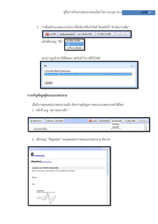 คู่มือการทาแบบสอบถามออนไลน์ โดย Google Doc
3. การฝังหน้าแบบสอบถามไปวางที่บล็อกหรือเว็บไซต์ โดยคลิกที่ “ดาเนินการเพิ่ม”
แล้วเลือกเมนู “ฝัง”

จะปรากฏหน้าต่างให้คัดลอก สคริปต์ ไปวางที่เว็บไซต์

การเข้าดูข้อมูลผู้ตอบแบบสอบถาม
เมื่อมีการเผยแพร่แบบสอบถามแล้ว ต้องการดูข้อมูลการตอบแบบสอบถามทาได้โดย
1. คลิกที่ เมนู “ดูการตอบกลับ”

2. เลือกเมนู “ข้อมูลสรุป” จะแสดงสรุปการตอบแบบสอบถาม ดังภาพ

หน้าที่ 25

 