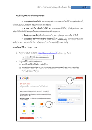 คู่มือการทาแบบสอบถามออนไลน์ โดย Google Doc

หน้าที่ 2

ควบคุมว่าบุคคลใดบ้างสามารถดูเอกสารได้
 เผยแพร่งานเป็นหน้าเว็บ สามารถเผยแพร่เอกสารแบบออนไลน์ได้โดยการคลิกเพียงครั้ง
เดียวเหมือนกับหน้าเว็บปกติ โดยไม่ต้องเรียนรู้อะไรใหม่เลย
 ควบคุมว่าจะให้ใครเห็นหน้าเว็บได้บ้าง สามารถเผยแพร่ได้ทั่วโลก หรือเพียงแค่สองสามคน
หรือไม่ให้ใครเห็นก็ได้ นอกจากนี้ ยังสามารถหยุดการเผยแพร่ได้ตลอดเวลา
 โพสต์เอกสารลงบล็อก เมื่อสร้างเอกสารเสร็จ สามารถโพสต์เอกสารลงบล็อกได้ทันที
 เผยแพร่ภายในบริษัทหรือกลุ่มของผู้ใช้งาน เมื่อใช้ Google Apps จะช่วยให้ใช้งานเอกสาร
สเปรดชีต และงานนาเสนอที่สาคัญร่วมกันภายในบริษัทหรือกลุ่มของผู้ใช้งานได้ง่ายขึ้น
การสมัครเข้าใช้งาน Google Docs
1. เปิดบราวเซอร์แล้วพิมพ์ URL http://Docs.google.com ที่ Address bar ดังภาพ
2. เข้าสู่การเข้าใช้ Google Document
2.1 หากยังไม่เคยใช้งานให้คลิก “สมัครใช้งาน”
2.2 หากเคยลงทะเบียนการใช้งานมาแล้วให้พิมพ์อีเมล์และรหัสผ่านที่ลงทะเบียนแล้วคลิกที่ปุ่ม
“ลงชื่อเข้าใช้งาน” ดังภาพ

2
.1

2
.2

 
