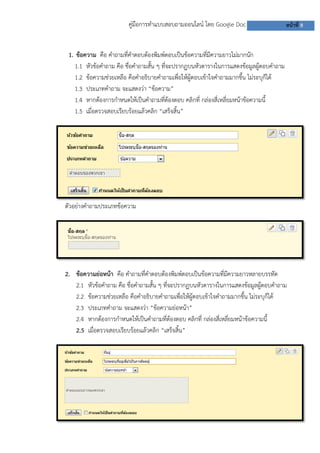 คู่มือการทาแบบสอบถามออนไลน์ โดย Google Doc

หน้าที่ 8

1. ข้อความ คือ คาถามที่คาตอบต้องพิมพ์ตอบเป็นข้อความที่มีความยาวไม่มากนัก
1.1 หัวข้อคาถาม คือ ชื่อคาถามสั้น ๆ ที่จะปรากฏบนหัวตารางในการแสดงข้อมูลผู้ตอบคาถาม
1.2 ข้อความช่วยเหลือ คือคาอธิบายคาถามเพื่อให้ผู้ตอบเข้าใจคาถามมากขึ้น ไม่ระบุก็ได้
1.3 ประเภทคาถาม จะแสดงว่า “ข้อความ”
1.4 หากต้องการกาหนดให้เป็นคาถามที่ต้องตอบ คลิกที่ กล่องสี่เหลี่ยมหน้าข้อความนี้
1.5 เมื่อตรวจสอบเรียบร้อยแล้วคลิก “เสร็จสิ้น”

ตัวอย่างคาถามประเภทข้อความ

2. ข้อความย่อหน้า คือ คาถามที่คาตอบต้องพิมพ์ตอบเป็นข้อความที่มีความยาวหลายบรรทัด
2.1 หัวข้อคาถาม คือ ชื่อคาถามสั้น ๆ ที่จะปรากฏบนหัวตารางในการแสดงข้อมูลผู้ตอบคาถาม
2.2 ข้อความช่วยเหลือ คือคาอธิบายคาถามเพื่อให้ผู้ตอบเข้าใจคาถามมากขึ้น ไม่ระบุก็ได้
2.3 ประเภทคาถาม จะแสดงว่า “ข้อความย่อหน้า”
2.4 หากต้องการกาหนดให้เป็นคาถามที่ต้องตอบ คลิกที่ กล่องสี่เหลี่ยมหน้าข้อความนี้
2.5 เมื่อตรวจสอบเรียบร้อยแล้วคลิก “เสร็จสิ้น”

 