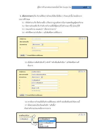 คู่มือการทาแบบสอบถามออนไลน์ โดย Google Doc หน้าที่ 12
5. เลือกจากรายการ คือ คาถามที่ต้องการคาตอบที่เลือกได้เพียง 1 คาตอบเท่านั้น โดยเลือกจาก
รายการที่กาหนด
5.1 หัวข้อคาถาม คือ ชื่อคาถามสั้น ๆ ที่จะปรากฏบนหัวตารางในการแสดงข้อมูลผู้ตอบคาถาม
5.2 ข้อความช่วยเหลือ คือ คาอธิบายคาถามเพื่อให้ผู้ตอบเข้าใจคาถามมากขึ้น ไม่ระบุก็ได้
5.3 ประเภทคาถาม จะแสดงว่า “เลือกจากรายการ”
5.4 คลิกที่ข้อความว่าตัวเลือก 1 แล้วพิมพ์ข้อความที่ต้องการ
5.5 เมื่อต้องการเพิ่มตัวเลือกที่ 2 คลิกที่ “คลิกเพื่อเพิ่มตัวเลือก” แล้วพิมพ์ข้อความที่
ต้องการ
5.6 หากต้องการกาหนดให้เป็นคาถามที่ต้องตอบ คลิกที่ กล่องสี่เหลี่ยมหน้าข้อความนี้
5.7 เมื่อตรวจสอบเรียบร้อยแล้วคลิก “เสร็จสิ้น”
ตัวอย่างคาถามประเภทเลือกจากรายการ
 