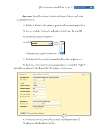 คู่มือการทาแบบสอบถามออนไลน์ โดย Google Doc หน้าที่ 14
7. เส้นตาราง คือ คาถามที่ต้องการคาตอบเป็นระดับตามที่กาหนดค่าเป็นตัวเลข และมีประเด็น
คาถามย่อยได้หลายคาถาม
7.1 หัวข้อคาถาม คือ ชื่อคาถามสั้น ๆ ที่จะปรากฏบนหัวตารางในการแสดงข้อมูลผู้ตอบคาถาม
7.2 ข้อความช่วยเหลือ คือ คาอธิบายคาถามเพื่อให้ผู้ตอบเข้าใจคาถามมากขึ้น ไม่ระบุก็ได้
7.3 ประเภทคาถาม จะแสดงว่า “เส้นตาราง”
7.4 คอลัมน์
เพื่อเลือกระดับคะแนนของคาตอบเป็นตัวเลข 1-5
7.5 ป้ายกากับคอลัมน์ เป็นการระบุชื่อของแต่ละคอลัมน์เพื่อความเข้าใจของผู้ตอบคาถาม
7.6 ป้ายกากับแถว เป็นการระบุคาถามย่อยในแต่ละแถวของตาราง สามารถคลิกที่ “ตัวเลือก”
เพื่อพิมพ์ข้อความ หรือ คลิกที่ “คลิกเพื่อเพิ่มตัวเลือก” ในกรณีที่ต้องการเพิ่มคาถามย่อย
7.7 หากต้องการกาหนดให้เป็นคาถามที่ต้องตอบ คลิกที่ กล่องสี่เหลี่ยมหน้าข้อความนี้
7.8 เมื่อตรวจสอบเรียบร้อยแล้วคลิก “เสร็จสิ้น”
 