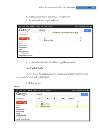 คู่มือการทาแบบสอบถามออนไลน์ โดย Google Doc หน้าที่ 27
2. พิมพ์ชื่ออีเมล และรหัสผ่าน แล้วคลิกที่ปุ่ม “ลงชื่อเข้าใช้งาน”
3. เมื่อ login ถูกต้องจะปรากฎหน้าจอดังภาพ
4. แบบฟอร์มหรือเอกสารที่มีการสร้างแล้วจะปรากฏที่ส่วนกลางของหน้า
การใช้งานฟอร์มร่วมกัน
เนื่องจาก Google doc เป็นโปรแกรมสาหรับใช้งานฟรี และสามารถใช้งานเอกสารร่วมกันได้
เราสามารถแชร์ หรือ แบ่งปันฟอร์มไปยังผู้อื่นได้ดังนี้
1. คลิกที่หน้าฟอร์มที่
ต้องการ
 