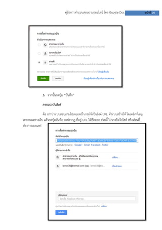 คู่มือการทาแบบสอบถามออนไลน์ โดย Google Doc หน้าที่ 29
5. จากนั้นกดปุ่ม “บันทึก”
การแบ่งบันลิงค์
คือ การนาแบบสอบถามไปเผยแพร่ในกรณีที่เป็นลิงค์ URL ที่ระบบสร้างให้ โดยคลิกที่เมนู
สาธารณะทางเว็บ แล้วกดปุ่มบันทึก จะปรากฏ ที่อยู่ URL ให้คัดลอก ส่วนนี้ ไปวางยังเว็บไซต์ หรือส่วนที่
ต้องการเผยแพร่
 