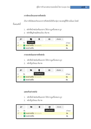 คู่มือการทาแบบสอบถามออนไลน์ โดย Google Doc หน้าที่ 30
การจัดระเบียบเอกสารหรือฟอร์ม
เป็นการจัดโฟลเดอร์ของเอกสารหรือฟอร์มให้เป็นกลุ่มๆ หมวดหมู่ที่ใช้งานนั่นเอง โดยมี
ขั้นตอนดังนี้
1. คลิกที่หน้าฟอร์มหรือเอกสาร ให้ปรากฏเครื่องหมาย ถูก
2. คลิกที่สัญลักษณ์จัดระเบียบ ดังภาพ
การลบฟอร์มเอกสารหรือฟอร์ม
1. คลิกที่หน้าฟอร์มหรือเอกสาร ให้ปรากฏเครื่องหมาย ถูก
2. คลิกที่รูปถังขยะ ดังภาพ
แสดงตัวอย่างฟอร์ม
1. คลิกที่หน้าฟอร์มหรือเอกสาร ให้ปรากฏเครื่องหมาย ถูก
2. คลิกที่รูปถังขยะ ดังภาพ
 