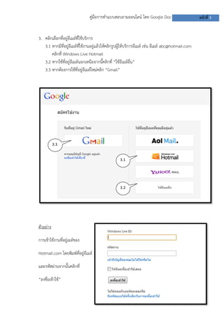 คู่มือการทาแบบสอบถามออนไลน์ โดย Google Doc หน้าที่ 3
3. คลิกเลือกที่อยู่อีเมล์ที่ใช้บริการ
3.1 หากมีที่อยู่อีเมล์ที่ใช้งานอยู่แล้วให้คลิกรูปผู้ให้บริการอีเมล์ เช่น อีเมล์ abc@hotmail.com
คลิกที่ Windows Live Hotmail
3.2 หากใช้ที่อยู่อีเมล์นอกเหนือจากนี้คลิกที่ “ใช้อีเมล์อื่น”
3.3 หากต้องการใช้ที่อยู่อีเมล์ใหม่คลิก “Gmail”
ตัวอย่าง
การเข้าใช้งานที่อยู่เมล์ของ
Hotmail.com โดยพิมพ์ที่อยู่อีเมล์
และรหัสผ่านจากนั้นคลิกที่
“ลงชื่อเข้าใช้”
3.1
3.2
3.3
 
