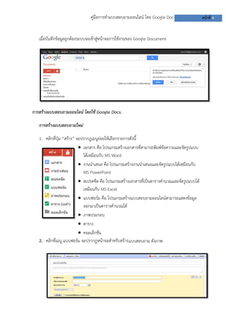คู่มือการทาแบบสอบถามออนไลน์ โดย Google Doc หน้าที่ 6
แบบสอบถาม ดังภาพ
เมื่อบันทึกข้อมูลถูกต้องระบบจะเข้าสู่หน้าจอการใช้งานของ Google Document
การสร้างแบบสอบถามออนไลน์ โดยใช้ Google Docs.
การสร้างแบบสอบถามใหม่
1. คลิกที่ปุ่ม “สร้าง” จะปรากฏเมนูย่อยให้เลือกรายการดังนี้
 เอกสาร คือ โปรแกรมสร้างเอกสารที่สามารถพิมพ์ข้อความและจัดรูปแบบ
ได้เหมือนกับ MS Word
 งานนาเสนอ คือ โปรแกรมสร้างงานนาเสนอและจัดรูปแบบได้เหมือนกับ
MS PowerPoint
 สเปรดชีต คือ โปรแกรมสร้างเอกสารที่เป็นตารางคานวณและจัดรูปแบบได้
เหมือนกับ MS Excel
 แบบฟอร์ม คือ โปรแกรมสร้างแบบสอบถามออนไลน์สามารถแสดงข้อมูล
ออกมาเป็นตารางคานวณได้
 ภาพประกอบ
 ตาราง
 คอลเล็กชั่น
2. คลิกที่เมนู แบบฟอร์ม จะปรากฎหน้าจอสาหรับสร้าง
แบบสอบถาม
 