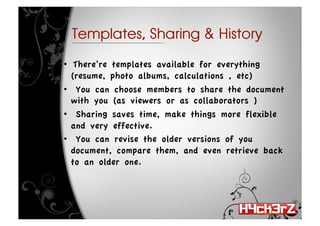 Templates, Sharing & History

•   There’re templates available for everything
   (resume, photo albums, calculations , etc)
•  You can choose members to share the document
   with you (as viewers or as collaborators )
•  Sharing saves time, make things more flexible
   and very effective. 
•  You can revise the older versions of you
   document, compare them, and even retrieve back
   to an older one.
 