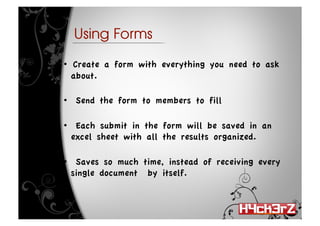 Using Forms

•   Create a form with everything you need to ask
   about.

•  Send the form to members to fill

•  Each submit in the form will be saved in an
  excel sheet with all the results organized.

•  Saves so much time, instead of receiving every
  single document by itself.
 
