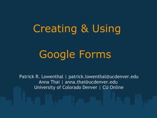 Creating & Using  Google Forms   Patrick R. Lowenthal | patrick.lowenthal@ucdenver.edu Anna Thai | anna.thai@ucdenver.edu  University of Colorado Denver | CU Online 