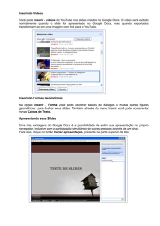 Inserindo Vídeos

Você pode inserir - vídeos do YouTube nos slides criados no Google Docs. O vídeo será exibido
normalmente quando o slide for apresentado no Google Docs, mas quando exportados
transformam-se em uma imagem com link para o YouTube.




Inserindo Formas Geométricas

Na opção Inserir – Forma você pode escolher balões de diálogos e muitas outras figuras
geométricas para ilustrar seus slides. Também através do menu Inserir você pode acrescentar
novas Caixas de Texto.

Apresentando seus Slides

Uma das vantagens do Google Docs é a possibilidade de exibir sua apresentação no próprio
navegador, inclusive com a participação simultânea de outras pessoas através de um chat.
Para isso, clique no botão Iniciar apresentação, presente na parte superior da tela.
 