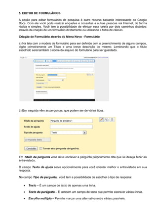 5. EDITOR DE FORMULÁRIOS

A opção para editar formulários de pesquisa é outro recurso bastante interessante do Google
Docs. Com ele você pode realizar enquetes e consultas a outras pessoas via Internet, de forma
rápida e simples. Você tem a possibilidade de efetuar essa tarefa por dois caminhos distintos:
através da criação de um formulário diretamente ou utilizando a folha de cálculo.

Criação de Formulário através do Menu Novo - Formulário

a) Na tela com o modelo de formulário para ser definido com o preenchimento de alguns campos,
digite primeiramente um Título e uma breve descrição do mesmo. Lembrando que o título
escolhido será também o nome do arquivo do formulário para ser guardado.




b) Em seguida vêm as perguntas, que podem ser de vários tipos.




Em Título da pergunta você deve escrever a pergunta propriamente dita que se deseja fazer ao
entrevistado.

O campo Texto de ajuda serve opcionalmente para você orientar melhor o entrevistado em sua
resposta.

No campo Tipo de pergunta, você tem a possibilidade de escolher o tipo de resposta:

   •   Texto – É um campo de texto de apenas uma linha.

   •   Texto de parágrafo – É também um campo de texto que permite escrever várias linhas.

   •   Escolha múltipla – Permite marcar uma alternativa entre várias possíveis.
 