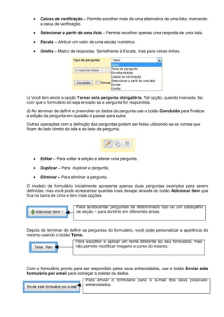 •   Caixas de verificação – Permite escolher mais de uma alternativa de uma lista, marcando
       a caixa de verificação.

   •   Selecionar a partir de uma lista – Permite escolher apenas uma resposta de uma lista.

   •   Escala – Atribuir um valor de uma escala numérica.

   •   Grelha – Matriz de respostas. Semelhante à Escala, mas para várias linhas.




c) Você tem ainda a opção Tornar esta pergunta obrigatória. Tal opção, quando marcada, faz
com que o formulário só seja enviado se a pergunta for respondida.

d) Ao terminar de definir e preencher os dados da pergunta use o botão Concluído para finalizar
a edição da pergunta em questão e passar para outra.

Outras operações com a definição das perguntas podem ser feitas utilizando-se os ícones que
ficam do lado direito da tela e ao lado da pergunta.




   •   Editar – Para voltar à edição e alterar uma pergunta.

   •   Duplicar – Para duplicar a pergunta.

   •   Eliminar – Para eliminar a pergunta.

O modelo de formulário inicialmente apresenta apenas duas perguntas exemplos para serem
definidas, mas você pode acrescentar quantas mais desejar através do botão Adicionar item que
fica na barra de cima e tem mais opções.

                          Para acrescentar perguntas de determinado tipo ou um cabeçalho
                          de seção – para dividi-lo em diferentes áreas.



Depois de terminar de definir as perguntas do formulário, você pode personalizar a aparência do
mesmo usando o botão Tema.
                          Para escolher e aplicar um tema diferente ao seu formulário, mas
                          não permite modificar imagens e cores do mesmo.




Com o formulário pronto para ser respondido pelos seus entrevistados, use o botão Enviar este
formulário por email para começar a coletar os dados.
                               Para enviar o formulário para o e-mail dos seus possíveis
                               entrevistados.
 