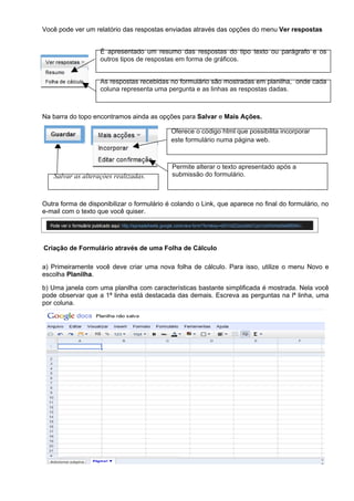 Você pode ver um relatório das respostas enviadas através das opções do menu Ver respostas


                    É apresentado um resumo das respostas do tipo texto ou parágrafo e os
                    outros tipos de respostas em forma de gráficos.


                    As respostas recebidas no formulário são mostradas em planilha, onde cada
                    coluna representa uma pergunta e as linhas as respostas dadas.



Na barra do topo encontramos ainda as opções para Salvar e Mais Ações.

                                            Oferece o código html que possibilita incorporar
                                            este formulário numa página web.



                                            Permite alterar o texto apresentado após a
   Salvar as alterações realizadas.         submissão do formulário.



Outra forma de disponibilizar o formulário é colando o Link, que aparece no final do formulário, no
e-mail com o texto que você quiser.




Criação de Formulário através de uma Folha de Cálculo

a) Primeiramente você deve criar uma nova folha de cálculo. Para isso, utilize o menu Novo e
escolha Planilha.

b) Uma janela com uma planilha com características bastante simplificada é mostrada. Nela você
pode observar que a 1ª linha está destacada das demais. Escreva as perguntas na lª linha, uma
por coluna.
 