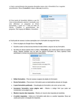 c) Após o preenchimento das perguntas desejadas,vamos criar o formulário.Use o seguinte
procedimento: Menu Formulário e depois criar um formulário.




d) Uma janela de formulário idêntica a que foi
vista no procedimento anterior é mostrada, com
uma diferença: as perguntas já foram
preenchidas, a partir da 1ª linha da folha de
cálculo. Complete o preenchimento das
perguntas. Não esqueça de Salvar o formulário.




e) Você pode ter acesso a outras operações com o formulário da seguinte forma:

   •   Entre na página do Google Docs e faça login.

   •   Escolha e abra na lista de documentos do lado direito o arquivo do seu formulário.

   •   Na folha de cálculo aberta entre no Menu Formulário, que mostra agora todas as opções
       ativas. Repare também que ao lado da palavra formulário do menu aparece entre
       parênteses o número de questionários respondidos.




   •   Editar formulário – Para ter acesso à página de edição do formulario

   •   Enviar formulário – Para enviar o formulário para os destinatários através do Google.

   •   Ir para formulário publicado – Visualização do formulário e de como vai ser visto.

   •   Incorporar formulário numa página web – Mostra o código html que pode ser
       incorporado numa página web.

   •   Mostrar resumo das respostas – Mostra um resumo das respostas já recebidas.

   •   A aceitar respostas – Indica se o formulário está ativo e a aceitar respostas. Deve ser
       usada para parar a recepção de respostas.
 
