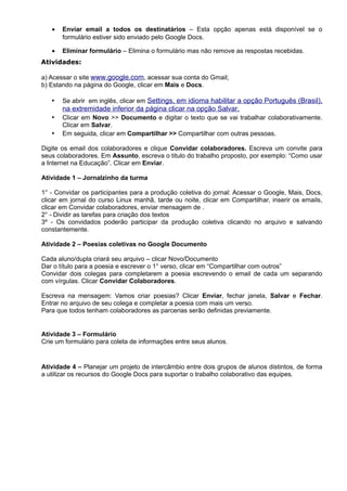 •   Enviar email a todos os destinatários – Esta opção apenas está disponível se o
       formulário estiver sido enviado pelo Google Docs.

   •   Eliminar formulário – Elimina o formulário mas não remove as respostas recebidas.
Atividades:

a) Acessar o site www.google.com, acessar sua conta do Gmail;
b) Estando na página do Google, clicar em Mais e Docs.

   •   Se abrir em inglês, clicar em Settings, em idioma habilitar a opção Português (Brasil),
       na extremidade inferior da página clicar na opção Salvar.
   •   Clicar em Novo >> Documento e digitar o texto que se vai trabalhar colaborativamente.
       Clicar em Salvar.
   •   Em seguida, clicar em Compartilhar >> Compartilhar com outras pessoas.

Digite os email dos colaboradores e clique Convidar colaboradores. Escreva um convite para
seus colaboradores. Em Assunto, escreva o titulo do trabalho proposto, por exemplo: “Como usar
a Internet na Educação”. Clicar em Enviar.

Atividade 1 – Jornalzinho da turma

1° - Convidar os participantes para a produção coletiva do jornal: Acessar o Google, Mais, Docs,
clicar em jornal do curso Linux manhã, tarde ou noite, clicar em Compartilhar, inserir os emails,
clicar em Convidar colaboradores, enviar mensagem de .
2° - Dividir as tarefas para criação dos textos
3º - Os convidados poderão participar da produção coletiva clicando no arquivo e salvando
constantemente.

Atividade 2 – Poesias coletivas no Google Documento

Cada aluno/dupla criará seu arquivo – clicar Novo/Documento
Dar o título para a poesia e escrever o 1° verso, clicar em “Compartilhar com outros”
Convidar dois colegas para completarem a poesia escrevendo o email de cada um separando
com vírgulas. Clicar Convidar Colaboradores.

Escreva na mensagem: Vamos criar poesias? Clicar Enviar, fechar janela, Salvar e Fechar.
Entrar no arquivo de seu colega e completar a poesia com mais um verso.
Para que todos tenham colaboradores as parcerias serão definidas previamente.


Atividade 3 – Formulário
Crie um formulário para coleta de informações entre seus alunos.


Atividade 4 – Planejar um projeto de intercâmbio entre dois grupos de alunos distintos, de forma
a utilizar os recursos do Google Docs para suportar o trabalho colaborativo das equipes.
 