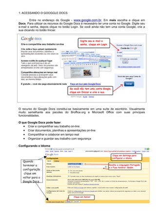 1. ACESSANDO O GOOGGLE DOCS

         Entre no endereço do Google - www.google.com.br. Em mais escolha e clique em
Docs. Para utilizar os recursos do Google Docs é necessário ter uma conta no Google. Digite seu
e-mail e senha, depois clique no botão Login. Se você ainda não tem uma conta Google, crie a
sua clicando no botão Iniciar.




O recurso do Google Docs constitui-se basicamente em uma suíte de escritório. Visualmente
muito semelhante aos pacotes do Broffice.org e Microsoft Office com suas principais
funcionalidades.

O que Google Docs pode fazer
   • Criar e compartilhar seu trabalho on-line
   • Criar documentos, planilhas e apresentações on-line
   • Compartilhar e colaborar em tempo real
   • Organizar e guardar seu trabalho com segurança

Configurando o Idioma




   Quando
   terminar a
   configuração
    clique em
   voltar para o
   Google Docs.
 