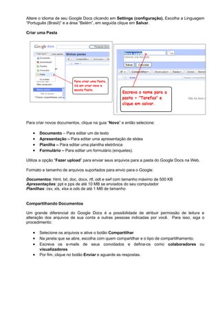 Altere o idioma de seu Google Docs clicando em Settings (configuração). Escolha a Linguagem
“Português (Brasil)” e a área “Belém”, em seguida clique em Salvar.

Criar uma Pasta




Para criar novos documentos, clique na guia “Novo” e então selecione:

   •   Documento – Para editar um de texto
   •   Apresentação – Para editar uma apresentação de slides
   •   Planilha – Para editar uma planilha eletrônica
   •   Formulário – Para editar um formulário (enquetes).

Utilize a opção “Fazer upload” para enviar seus arquivos para a pasta do Google Docs na Web.

Formato e tamanho de arquivos suportados para envio para o Google:

Documentos: html, txt, doc, docx, rtf, odt e swf com tamanho máximo de 500 KB
Apresentações: ppt e pps de até 10 MB se enviados do seu computador
Planilhas: csv, xls, xlsx e ods de até 1 MB de tamanho


Compartilhando Documentos

Um grande diferencial do Google Docs é a possibilidade de atribuir permissão de leitura e
alteração dos arquivos de sua conta a outras pessoas indicadas por você. Para isso, siga o
procedimento:

   •   Selecione os arquivos e ative o botão Compartilhar
   •   Na janela que se abre, escolha com quem compartilhar e o tipo de compartilhamento.
   •   Escreva os e-mails de seus convidados e defina-os como colaboradores ou
       visualizadores
   •   Por fim, clique no botão Enviar e aguarde as respostas.
 