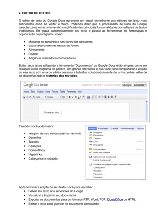 2. EDITOR DE TEXTOS

O editor de texto do Google Docs apresenta um visual semelhante aos editores de texto mais
conhecidos como ao Writer e Word. Podemos dizer que o processador de texto do Google
caracteriza-se como uma versão simplificada das principais funcionalidades dos editores de textos
tradicionais. Ele grava automaticamente seu texto e possui as ferramentas de formatação e
organização de parágrafos, como:

   •   Mudança no tamanho e nas cores dos caracteres
   •   Escolha de diferentes estilos de fontes
   •   Alinhamento
   •   Realce
   •   Adição de marcadores/numeradores

Editar seus textos utilizando a ferramenta “Documentos” do Google Docs é tão simples como em
qualquer outro programa do gênero. Um grande diferencial é que você pode compartilhar a edição
do seu texto com uma ou várias pessoas e trabalhar colaborativamente de forma on-line, além de
ter disponível todo o histórico das revisões.




Também você pode inserir:

   •   Imagens do seu computador ou da Web
   •   Desenhos
   •   Tabelas
   •   Equações
   •   Comentários
   •   Hyperlinks.
   •   Cabeçalhos e rodapés




Após terminar a edição de seu texto, você pode escolher:
   • Salvar seu texto nos servidores do Google
   • Visualizar e Imprimir seu documento
   • Exportar os documentos para os formatos RTF, Word, PDF, OpenOffice ou HTML
   • Baixar o texto para guardar no seu próprio computador.
 