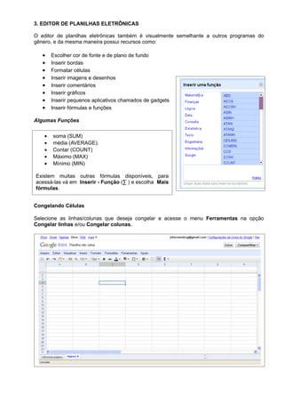 3. EDITOR DE PLANILHAS ELETRÔNICAS

O editor de planilhas eletrônicas também é visualmente semelhante a outros programas do
gênero, e da mesma maneira possui recursos como:

   •    Escolher cor de fonte e de plano de fundo
   •    Inserir bordas
   •    Formatar células
   •    Inserir imagens e desenhos
   •    Inserir comentários
   •    Inserir gráficos
   •    Inserir pequenos aplicativos chamados de gadgets
   •    Inserir fórmulas e funções

Algumas Funções

    •   soma (SUM)
    •   média (AVERAGE).
    •   Contar (COUNT)
    •   Máximo (MAX)
    •   Mínimo (MIN)

Existem muitas outras fórmulas disponíveis, para
acessá-las vá em Inserir - Função (∑ ) e escolha Mais
fórmulas.


Congelando Células

Selecione as linhas/colunas que deseja congelar e acesse o menu Ferramentas na opção
Congelar linhas e/ou Congelar colunas.
 