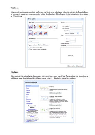 Gráficos

O procedimento para construir gráficos a partir de uma tabela de folha de cálculo do Google Docs
é o mesmo usado em qualquer outro editor de planilhas. Ele oferece 6 diferentes tipos de gráficos
e 22 subtipos.




Gadgets

São pequenos aplicativos disponíveis para usar em suas planilhas. Para aplica-los, selecione a
célula na qual deseja inseri-lo, utilize o menu Inserir - Gadget e escolha o gadget.
 