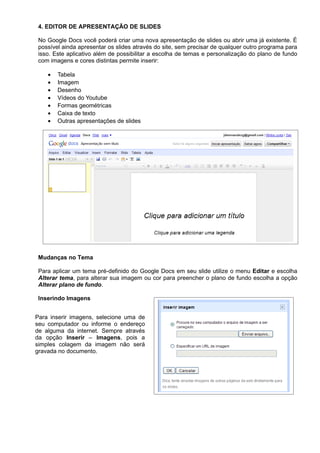 4. EDITOR DE APRESENTAÇÃO DE SLIDES

 No Google Docs você poderá criar uma nova apresentação de slides ou abrir uma já existente. É
 possível ainda apresentar os slides através do site, sem precisar de qualquer outro programa para
 isso. Este aplicativo além de possibilitar a escolha de temas e personalização do plano de fundo
 com imagens e cores distintas permite inserir:

    •   Tabela
    •   Imagem
    •   Desenho
    •   Vídeos do Youtube
    •   Formas geométricas
    •   Caixa de texto
    •   Outras apresentações de slides




 Mudanças no Tema

 Para aplicar um tema pré-definido do Google Docs em seu slide utilize o menu Editar e escolha
 Alterar tema, para alterar sua imagem ou cor para preencher o plano de fundo escolha a opção
 Alterar plano de fundo.

 Inserindo Imagens


Para inserir imagens, selecione uma de
seu computador ou informe o endereço
de alguma da internet. Sempre através
da opção Inserir – Imagens, pois a
simples colagem da imagem não será
gravada no documento.
 