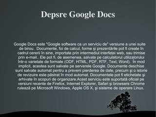 Depsre Google Docs Google Docs este "Google software ca un serviciu de" versiune a unei suite de birou.  Documente, foi de calcul, forme şi prezentările pot fi create în cadrul cererii în sine, importate prin intermediul interfeţei web, sau trimise prin e-mail.. Ele pot fi, de asemenea, salvate pe calculatorul utilizatorului într-o varietate de formate (ODF, HTML, PDF, RTF, Text, Word).  În mod implicit, acestea sunt salvate pe serverele Google. Documente deschise sunt salvate automat pentru a preveni pierderea de date, precum şi o istorie de revizuire este păstrat în mod automat. Documentele pot fi etichetate şi arhivate în scopuri de organizare.Acest serviciu este suportată oficial pe versiuni recente de Firefox, Internet Explorer, Safari şi browsere Chrome rulează pe Microsoft Windows, Apple OS X, şi sisteme de operare Linux.  
