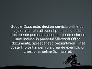 Google Docs este, deci,un serviciu online cu ajutorul caruia utilizatorii pot crea si edita documente personale asemanatoare celor ce sunt incluse in pachetul Microsoft Office (documente, spreadsheet, presentation), insa poate fi folosit si pentru a crea de exemplu un chestionar online (formulare). 