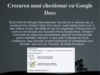 Creearea unui chestionar cu Google Docs Dacã doriti sã strângeti date (exemplu: înscrieri la un seminar sau un sondaj printre vizitatorii sitului Dvs) atunci  pueti realiza acest lucru in doar câteva minute, fãrã bãtãi de cap de programare. Presupunem cã aveti un cont Google asa cã putesi intra la Google Docs. Creasti o nouã foaie de calcul (sau spreadsheet, depinde ce limbã ati ales pentru interfatã). Salvati-o  si apoi click în dreapta de tot pe Colaborare. Apoi selectati (invitare persoanel) la completarea unui formular. Apoi click pe “Începeti” sã editati formularul. 