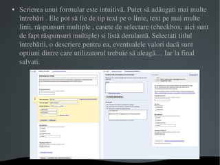 Scrierea unui formular este intuitivã. Putet sã adãugati mai multe întrebãri . Ele pot sã fie de tip text pe o linie, text pe mai multe linii, rãspunsuri multiple , casete de selectare (checkbox, aici sunt de fapt rãspunsuri multiple) si listã derulantã. Selectati titlul întrebãrii, o descriere pentru ea, eventualele valori dacã sunt optiuni dintre care utilizatorul trebuie sã aleagã… Iar la final salvati.  