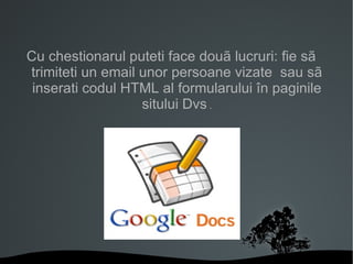 Cu chestionarul puteti face douã lucruri: fie sã trimiteti un email unor persoane vizate  sau sã inserati codul HTML al formularului în paginile sitului Dvs  . 