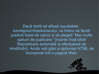 Dacã doriti sã afisati rezultatele sondajului/chestionarului, va trebui sã faceti publicã foaia de calcul si sã alegeti “Mai multe optiuni de publicare “(înainte însã bifati Republicare automatã la efectuarea de modificãri). Acolo veti gãsi si optiunea HTML de încorporat într-o paginã Web. 