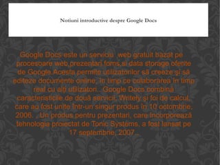 Notiuni introductive despre Google Docs Google Docs este un serviciu  web gratuit bazat pe procesoare web,prezentari,foms,si data storage oferite de Google.Acesta permite utilizatorilor să creeze şi să editeze documente online, în timp ce colaborarea în timp real cu alţi utilizatori.. Google Docs combină caracteristicile de două servicii, Writely şi foi de calcul, care au fost unite într-un singur produs în 10 octombrie, 2006. . Un produs pentru prezentari, care încorporează tehnologia proiectat de Tonic Systems, a fost lansat pe 17 septembrie, 2007.. 
