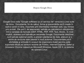Depsre Google Docs Google Docs este "Google software ca un serviciu de" versiune a unei suite de birou.  Documente, foi de calcul, forme şi prezentările pot fi create în cadrul cererii în sine, importate prin intermediul interfeţei web, sau trimise prin e-mail.. Ele pot fi, de asemenea, salvate pe calculatorul utilizatorului într-o varietate de formate (ODF, HTML, PDF, RTF, Text, Word).  În mod implicit, acestea sunt salvate pe serverele Google. Documente deschise sunt salvate automat pentru a preveni pierderea de date, precum şi o istorie de revizuire este păstrat în mod automat. Documentele pot fi etichetate şi arhivate în scopuri de organizare.Acest serviciu este suportată oficial pe versiuni recente de Firefox, Internet Explorer, Safari şi browsere Chrome rulează pe Microsoft Windows, Apple OS X, şi sisteme de operare Linux. 